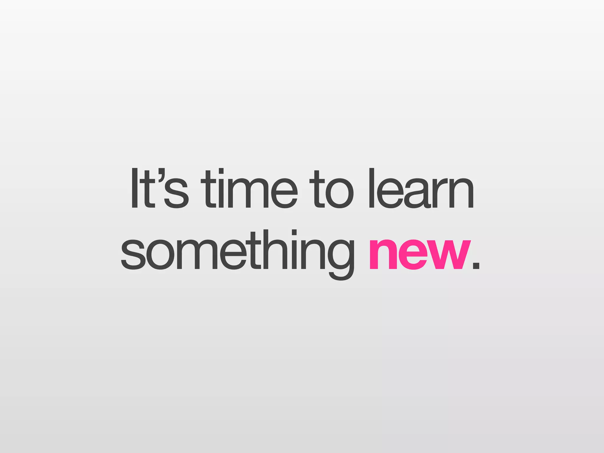 It’s time to learn
something new.
 