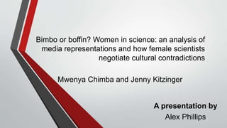 Bimbo or boffin? Women in science: an analysis of
media representations and how female scientists
negotiate cultural contradictions
Mwenya Chimba and Jenny Kitzinger
A presentation by
Alex Phillips
 