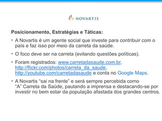 Posicionamento, Estratégias e Táticas:
• A Novartis é um agente social que investe para contribuir com o
país e faz isso por meio da carreta da saúde.
• O foco deve ser na carreta (evitando questões políticas).
• Foram registrados: www.carretadasaude.com.br,
http://flickr.com/photos/carreta_da_saude,
http://youtube.com/carretadasaude e conta no Google Maps.
• A Novartis “sai na frente” e será sempre percebida como
“A” Carreta da Saúde, pautando a imprensa e destacando-se por
investir no bem estar da população afastada dos grandes centros.
 