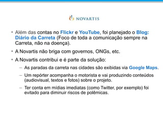 • Além das contas no Flickr e YouTube, foi planejado o Blog:
Diário da Carreta (Foco de toda a comunicação sempre na
Carreta, não na doença).
• A Novartis não briga com governos, ONGs, etc.
• A Novartis contribui e é parte da solução:
– As paradas da carreta nas cidades são exibidas via Google Maps.
– Um repórter acompanha o motorista e vai produzindo conteúdos
(audiovisual, textos e fotos) sobre o projeto.
– Ter conta em mídias imediatas (como Twitter, por exemplo) foi
evitado para diminuir riscos de polêmicas.
 
