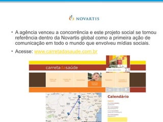 • A agência venceu a concorrência e este projeto social se tornou
referência dentro da Novartis global como a primeira ação de
comunicação em todo o mundo que envolveu mídias sociais.
• Acesse: www.carretadasaude.com.br
 