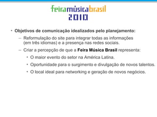 • Objetivos de comunicação idealizados pelo planejamento:
– Reformulação do site para integrar todas as informações
(em três idiomas) e a presença nas redes sociais.
– Criar a percepção de que a Feira Música Brasil representa:
• O maior evento do setor na América Latina.
• Oportunidade para o surgimento e divulgação de novos talentos.
• O local ideal para networking e geração de novos negócios.
 