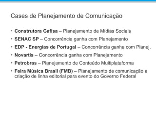 Cases de Planejamento de Comunicação
• Construtora Gafisa – Planejamento de Mídias Sociais
• SENAC SP – Concorrência ganha com Planejamento
• EDP - Energias de Portugal – Concorrência ganha com Planej.
• Novartis – Concorrência ganha com Planejamento
• Petrobras – Planejamento de Conteúdo Multiplataforma
• Feira Música Brasil (FMB) – Planejamento de comunicação e
criação de linha editorial para evento do Governo Federal
 