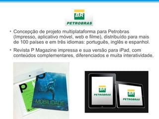 • Concepção de projeto multiplataforma para Petrobras
(Impresso, aplicativo móvel, web e filme), distribuído para mais
de 100 países e em três idiomas: português, inglês e espanhol.
• Revista P Magazine impressa e sua versão para iPad, com
conteúdos complementares, diferenciados e muita interatividade.
 