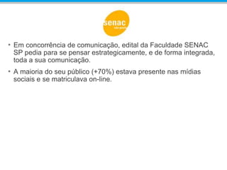 • Em concorrência de comunicação, edital da Faculdade SENAC
SP pedia para se pensar estrategicamente, e de forma integrada,
toda a sua comunicação.
• A maioria do seu público (+70%) estava presente nas mídias
sociais e se matriculava on-line.
 