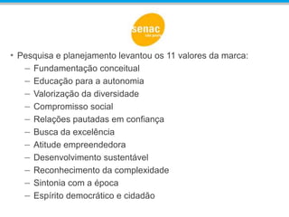 • Pesquisa e planejamento levantou os 11 valores da marca:
– Fundamentação conceitual
– Educação para a autonomia
– Valorização da diversidade
– Compromisso social
– Relações pautadas em confiança
– Busca da excelência
– Atitude empreendedora
– Desenvolvimento sustentável
– Reconhecimento da complexidade
– Sintonia com a época
– Espírito democrático e cidadão
 