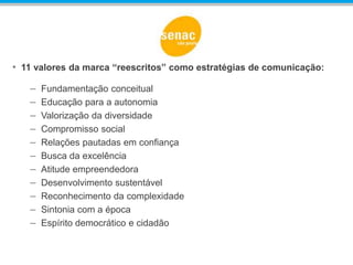 • 11 valores da marca “reescritos” como estratégias de comunicação:
– Fundamentação conceitual Conceituação
– Educação para a autonomia Criatividade
– Valorização da diversidade Cooperação
– Compromisso social Compromisso Social
– Relações pautadas em confiança Confiança
– Busca da excelência Competência
– Atitude empreendedora Competitividade
– Desenvolvimento sustentável Comunidade
– Reconhecimento da complexidade Complexidade
– Sintonia com a época Contemporaneidade
– Espírito democrático e cidadão Cidadania
 