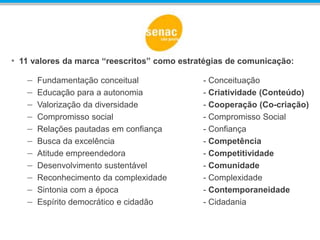 • 11 valores da marca “reescritos” como estratégias de comunicação:
– Fundamentação conceitual - Conceituação
– Educação para a autonomia - Criatividade (Conteúdo)
– Valorização da diversidade - Cooperação (Co-criação)
– Compromisso social - Compromisso Social
– Relações pautadas em confiança - Confiança
– Busca da excelência - Competência
– Atitude empreendedora - Competitividade
– Desenvolvimento sustentável - Comunidade
– Reconhecimento da complexidade - Complexidade
– Sintonia com a época - Contemporaneidade
– Espírito democrático e cidadão - Cidadania
 
