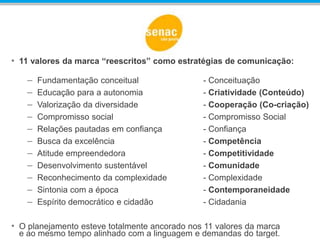 • 11 valores da marca “reescritos” como estratégias de comunicação:
– Fundamentação conceitual - Conceituação
– Educação para a autonomia - Criatividade (Conteúdo)
– Valorização da diversidade - Cooperação (Co-criação)
– Compromisso social - Compromisso Social
– Relações pautadas em confiança - Confiança
– Busca da excelência - Competência
– Atitude empreendedora - Competitividade
– Desenvolvimento sustentável - Comunidade
– Reconhecimento da complexidade - Complexidade
– Sintonia com a época - Contemporaneidade
– Espírito democrático e cidadão - Cidadania
• O planejamento esteve totalmente ancorado nos 11 valores da marca
e ao mesmo tempo alinhado com a linguagem e demandas do target.
 