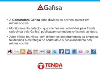 • A Construtora Gafisa tinha dúvidas se deveria investir em
mídias sociais.
• Monitoramento detectou que clientes mal atendidos pela Tenda
(adquirida pela Gafisa) publicavam conteúdos criticando as duas.
• Após várias reuniões, com diferentes departamentos da empresa,
foi definida a estratégia de conteúdo e o posicionamento nas
mídias sociais.
 