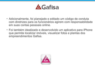 • Adicionalmente, foi planejado e editado um código de conduta
com diretrizes para os funcionários agirem com responsabilidade
em suas contas pessoais online.
• Foi também idealizado e desenvolvido um aplicativo para iPhone
que permite localizar imóveis, visualizar fotos e plantas dos
empreendimentos Gafisa.
 
