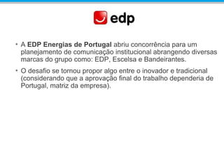 • A EDP Energias de Portugal abriu concorrência para um
planejamento de comunicação institucional abrangendo diversas
marcas do grupo como: EDP, Escelsa e Bandeirantes.
• O desafio se tornou propor algo entre o inovador e tradicional
(considerando que a aprovação final do trabalho dependeria de
Portugal, matriz da empresa).
 