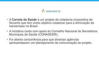 • A Carreta da Saúde é um projeto de cidadania corporativa da
Novartis que tem como objetivo colaborar para a eliminação da
hanseníase no Brasil.
• A iniciativa conta com apoio do Conselho Nacional de Secretários
Municipais de Saúde (CONASEMS).
• Foi aberta concorrência para que diversas agências
apresentassem um planejamento de comunicação do projeto.
 