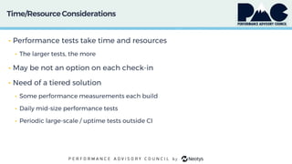 Time/ResourceConsiderations
• Performance tests take time and resources
• The larger tests, the more
• May be not an option on each check-in
• Need of a tiered solution
• Some performance measurements each build
• Daily mid-size performance tests
• Periodic large-scale / uptime tests outside CI
 