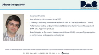About the speaker
• Alexander Podelko
• Specializing in performance since 1997
• Currently Consulting Member of Technical Staff at Oracle (Stamford, CT office)
• Performance testing and optimization of Enterprise Performance Management
(EPM) a.k.a. Hyperion products
• Board director at Computer Measurement Group (CMG) – non-profit organization
of performance and capacity professionals
Disclaimer: The views expressed here are my personal views only and do not necessarily represent those of my current or previous employers. All brands and trademarks mentioned are the property of their owners.
 
