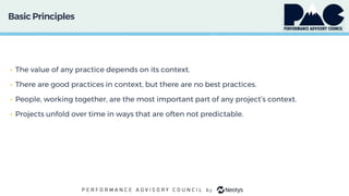 BasicPrinciples
• The value of any practice depends on its context.
• There are good practices in context, but there are no best practices.
• People, working together, are the most important part of any project’s context.
• Projects unfold over time in ways that are often not predictable.
 