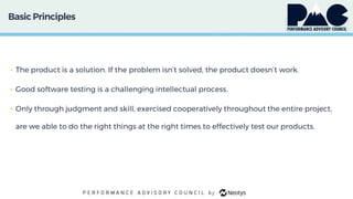 BasicPrinciples
• The product is a solution. If the problem isn’t solved, the product doesn’t work.
• Good software testing is a challenging intellectual process.
• Only through judgment and skill, exercised cooperatively throughout the entire project,
are we able to do the right things at the right times to effectively test our products.
 