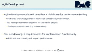 Agile Development
• Agile development should be rather a trivial case for performance testing
• You have a working system each iteration to test early by definition.
• You need performance engineer for the whole project
• Savings come from detecting problems early
• You need to adjust requirements for implemented functionality
• Additional functionality will impact performance
 