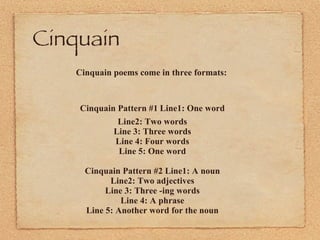 Cinquain  Cinquain poems come in three formats:   Cinquain Pattern #1   Line1: One word Line2: Two words Line 3: Three words Line 4: Four words Line 5: One word Cinquain Pattern #2 Line1: A noun Line2: Two adjectives Line 3: Three -ing words Line 4: A phrase Line 5: Another word for the noun 