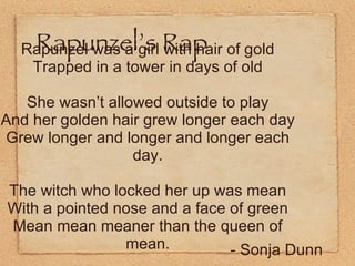Rapunzel’s Rap Rapunzel was a girl with hair of gold Trapped in a tower in days of old She wasn’t allowed outside to play And her golden hair grew longer each day Grew longer and longer and longer each day. The witch who locked her up was mean With a pointed nose and a face of green Mean mean meaner than the queen of mean. - Sonja Dunn 