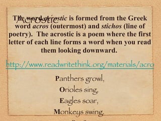 Acrostic  The word  acrostic  is formed from the Greek word  acros  (outermost) and  stichos  (line of poetry).  The acrostic is a poem where the first letter of each line forms a word when you read them looking downward.   http://www.readwritethink.org/materials/acrostic/ P anthers growl, O rioles sing,  E agles soar,  M onkeys swing.  S ee?  