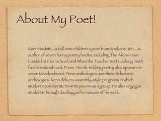 About My Poet! Kenn Nesbitt—a full-time children’s poet from Spokane, WA—is author of seven funny poetry books, including The Aliens Have Landed at Our School! and When the Teacher Isn’t Looking, both from Meadowbrook Press. His rib-tickling poetry also appears in seven Meadowbrook Press anthologies and three Scholastic anthologies. Kenn delivers assembly-style programs in which   students collaborate to write poems as a   group. He also engages students through dazzling performances of his work.  