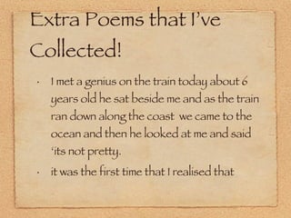 Extra Poems that I’ve Collected! I met a genius on the train today about 6 years old he sat beside me and as the train ran down along the coast  we came to the ocean and then he looked at me and said ‘its not pretty.  it was the first time that I realised that 