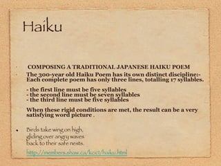 Haiku  COMPOSING A TRADITIONAL JAPANESE HAIKU POEM The 300-year old Haiku Poem has its own distinct discipline:-  Each complete poem has only three lines, totalling 17 syllables. - the first line must be five syllables - the second line must be seven syllables - the third line must be five syllables When these rigid conditions are met, the result can be a very satisfying word picture  . Birds take wing on high,  gliding over angry waves back to their safe nests.  http://members.shaw.ca/kcic1/haiku.html 