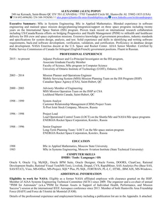 ALEXANDRE (ALEX) POPOV
248 rue Keroack, Saint-Bruno QC J3V 5S1 (CANADA) / 5703 Tannahill Circle SE, Huntsville AL 35802-1833 (USA)
 514 692-6896(M) /256 348-3928(M)  alex.popov@huntsville-area-friendshipforce.org www.linkedin.com/in/alexandrepopov
Executive Summary: MSc in Systems Engineering. BSc in Applied Mathematics. Blended experience in software
engineering and manned space mission design/planning/integration/support on three space programs including twenty
years on the International Space Station (ISS) program. Proven track record on international research collaboration
including US/Canada/Russia efforts on bridging Prognostics and Health Management (PHM) to mHealth and healthcare
delivery for ISS crew and space exploration missions. Extensive knowledge of government procedures, industry standards
and specifications for system design, analysis, and test. Solid experience and skills in identifying and writing software
requirements, back-end software development, verification, validation, and certification. Proficiency in database design
and development. NASA Emeritus docent at the U.S. Space and Rocket Center. AIAA Senior Member. Certified by
Public Service Commission of Canada for bilingual (English/French) government positions. Fluent in Russian.
PROFESSIONAL EXPERIENCE
2015 – to present Adjunct Professor and Co-Principal Investigator on the ISS program,
Associate Graduate Faculty Member
Faculty of Science, MSc program in Computer Science
University of Ontario Institute of Technology (UOIT), Oshawa, ON
2003 – 2014 Mission Planner and Operations Engineer
Mobile Servicing System (MSS) Mission Planning Team on the ISS Program (ISSP)
Canadian Space Agency (CSA), Saint-Hubert, QC
2000 – 2003 Advisory Member of Engineering
MSS Mission Operation Team on the ISSP at CSA
Lockheed Martin Canada, Saint-Hubert, QC
1998 – 1999 System Analyst
Customer Relationship Management (CRM) Project Team
X-Post Joint Stock Company, Moscow, Russia
1996 – 1998 Project Lead
Lead Operational Control Team (LOCT) on the Shuttle/Mir and NASA/Mir space programs
ENERGIA Rocket Space Corporation, Korolev, Russia
1988 – 1996 Senior Engineer
Long-Term Planning Team / LOCT on the Mir space station program
ENERGIA Rocket Space Corporation, Korolev, Russia
EDUCATION
1988
1983
BSc in Applied Mathematics, Moscow State University
MSc in Systems Engineering, Moscow Aviation Institute (State Technical University)
COMPUTER SKILLS
DMBS / Tools / Languages / OS
Oracle 8, Oracle 11g, MySQL, Oracle BPM Suite, Oracle Designer, Oracle Forms, DOORS, ClearCase, Rational
Development Studio, Rational Visual Test(MS-Test), Livelink, Drupal, CVS, RapidMiner, SAS Analytics Pro (Base SAS,
SAS/STAT), Visio, MS-Office, MS-Project, SQL* Plus, PL/SQL, FORTRAN, PL-I, C, HTML, IBM AIX, MS-Windows.
ADDITIONAL INFORMATION
Eligibility to work for NASA: Eligible as a former NASA affiliated employee with clearance granted on the ISSP.
Member of AIAA Systems Engineering Technical Committee (SETC) since 2009. The organizer and a co-chair of annual
“PHM for Astronauts” (a.k.a.”PHM for Human Assets in Support of Individual Health, Performance, and Mission
Success”) session at the international IEEE Aerospace conference since 2013. Member of both Huntsville Area Friendship
Force (HAFF) and Force de l'Amitié de Montréal (FAM).
Details of the professional experience and employment history including a publication list are in the Appendix A attached.
 