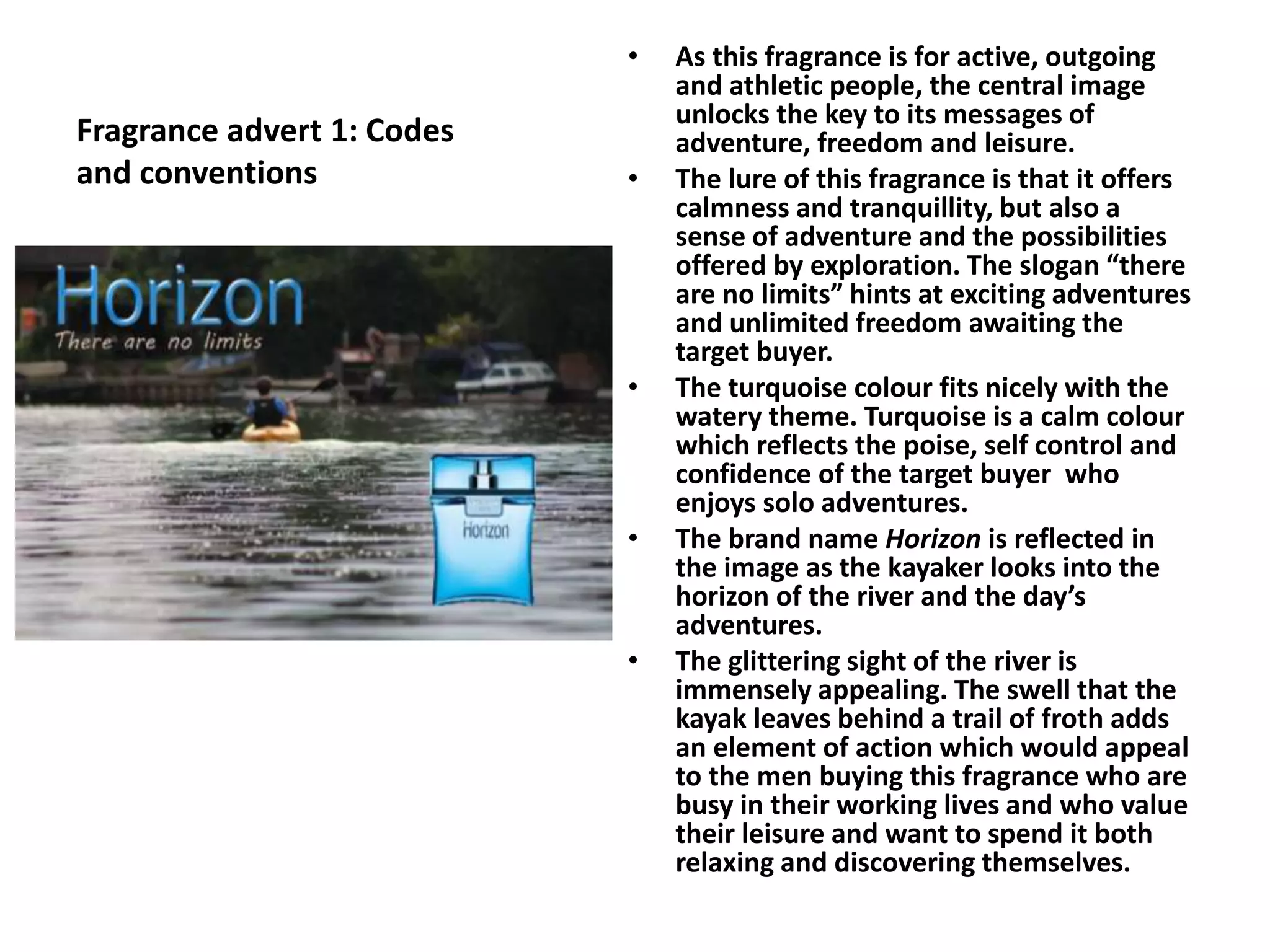 Fragrance advert 1: Codes
and conventions
• As this fragrance is for active, outgoing
and athletic people, the central image
unlocks the key to its messages of
adventure, freedom and leisure.
• The lure of this fragrance is that it offers
calmness and tranquillity, but also a
sense of adventure and the possibilities
offered by exploration. The slogan “there
are no limits” hints at exciting adventures
and unlimited freedom awaiting the
target buyer.
• The turquoise colour fits nicely with the
watery theme. Turquoise is a calm colour
which reflects the poise, self control and
confidence of the target buyer who
enjoys solo adventures.
• The brand name Horizon is reflected in
the image as the kayaker looks into the
horizon of the river and the day’s
adventures.
• The glittering sight of the river is
immensely appealing. The swell that the
kayak leaves behind a trail of froth adds
an element of action which would appeal
to the men buying this fragrance who are
busy in their working lives and who value
their leisure and want to spend it both
relaxing and discovering themselves.
 