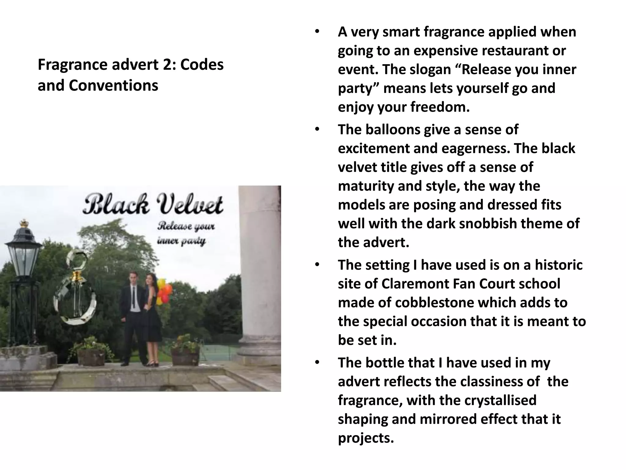 Fragrance advert 2: Codes
and Conventions
• A very smart fragrance applied when
going to an expensive restaurant or
event. The slogan “Release you inner
party” means lets yourself go and
enjoy your freedom.
• The balloons give a sense of
excitement and eagerness. The black
velvet title gives off a sense of
maturity and style, the way the
models are posing and dressed fits
well with the dark snobbish theme of
the advert.
• The setting I have used is on a historic
site of Claremont Fan Court school
made of cobblestone which adds to
the special occasion that it is meant to
be set in.
• The bottle that I have used in my
advert reflects the classiness of the
fragrance, with the crystallised
shaping and mirrored effect that it
projects.
 