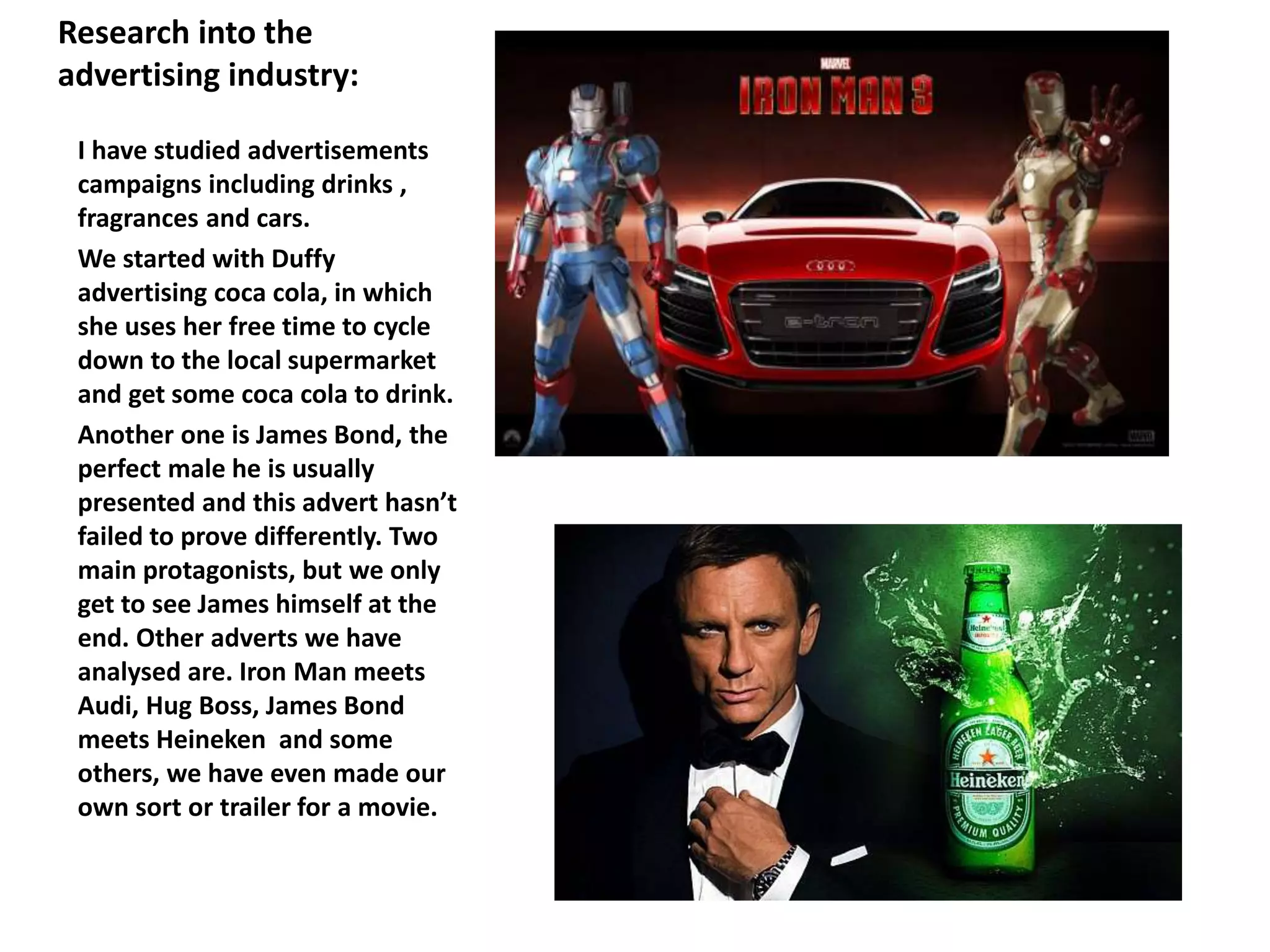 Research into the
advertising industry:
I have studied advertisements
campaigns including drinks ,
fragrances and cars.
We started with Duffy
advertising coca cola, in which
she uses her free time to cycle
down to the local supermarket
and get some coca cola to drink.
Another one is James Bond, the
perfect male he is usually
presented and this advert hasn’t
failed to prove differently. Two
main protagonists, but we only
get to see James himself at the
end. Other adverts we have
analysed are. Iron Man meets
Audi, Hug Boss, James Bond
meets Heineken and some
others, we have even made our
own sort or trailer for a movie.
 