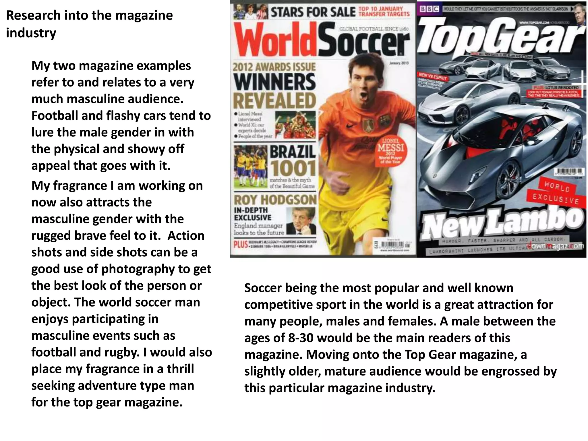Research into the magazine
industry
My two magazine examples
refer to and relates to a very
much masculine audience.
Football and flashy cars tend to
lure the male gender in with
the physical and showy off
appeal that goes with it.
My fragrance I am working on
now also attracts the
masculine gender with the
rugged brave feel to it. Action
shots and side shots can be a
good use of photography to get
the best look of the person or
object. The world soccer man
enjoys participating in
masculine events such as
football and rugby. I would also
place my fragrance in a thrill
seeking adventure type man
for the top gear magazine.
Soccer being the most popular and well known
competitive sport in the world is a great attraction for
many people, males and females. A male between the
ages of 8-30 would be the main readers of this
magazine. Moving onto the Top Gear magazine, a
slightly older, mature audience would be engrossed by
this particular magazine industry.
 
