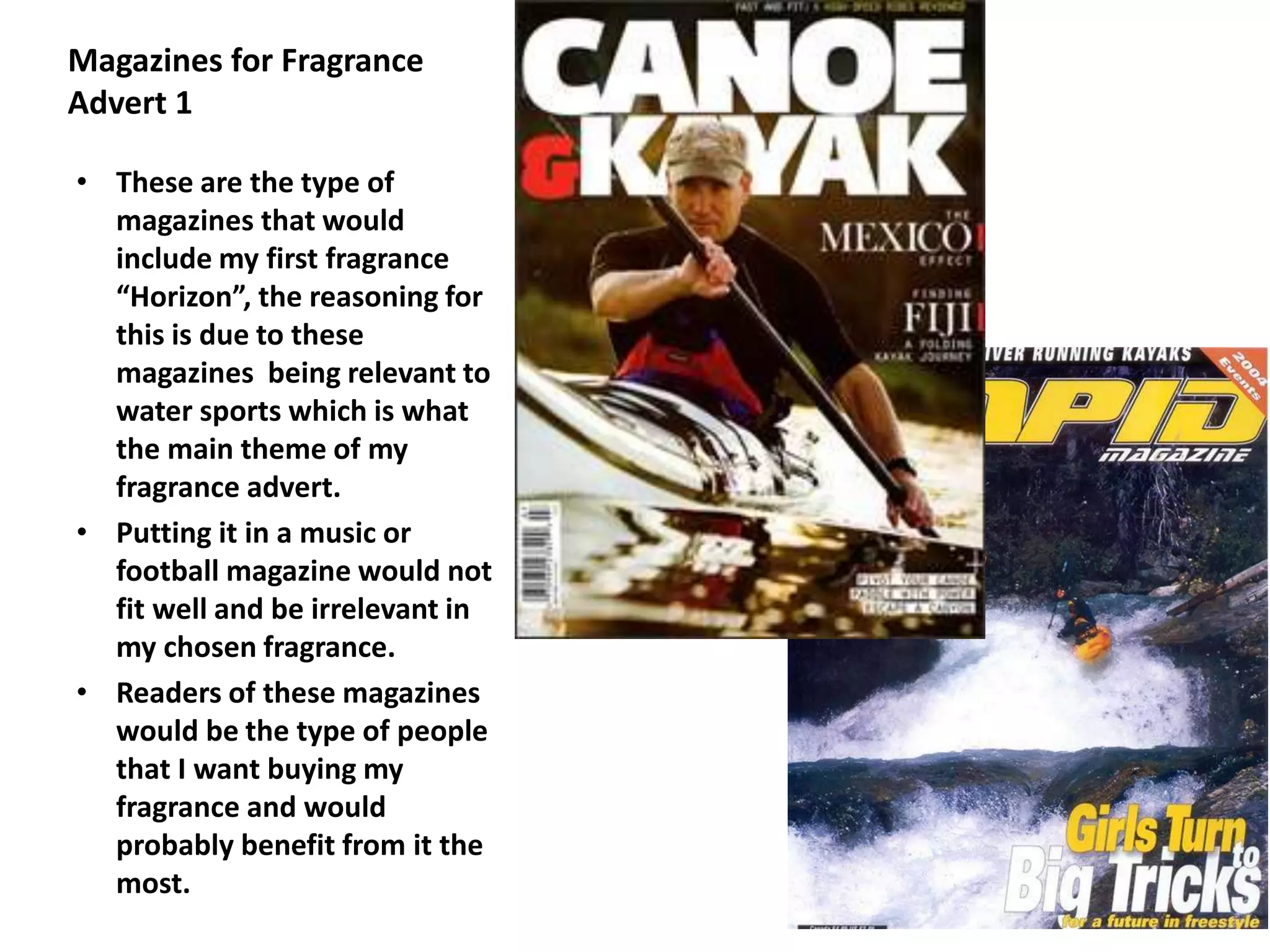 Magazines for Fragrance
Advert 1
• These are the type of
magazines that would
include my first fragrance
“Horizon”, the reasoning for
this is due to these
magazines being relevant to
water sports which is what
the main theme of my
fragrance advert.
• Putting it in a music or
football magazine would not
fit well and be irrelevant in
my chosen fragrance.
• Readers of these magazines
would be the type of people
that I want buying my
fragrance and would
probably benefit from it the
most.
 