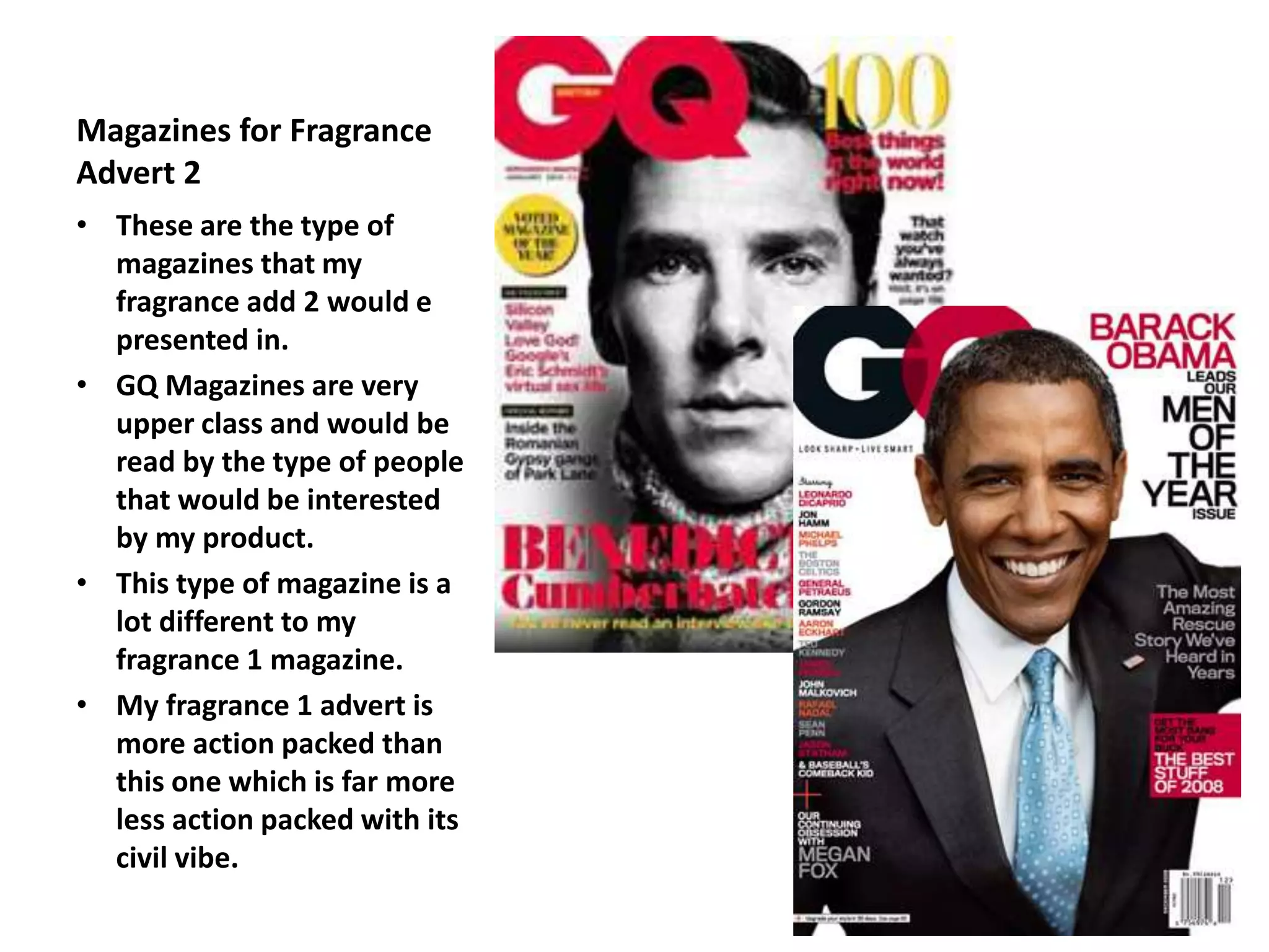 Magazines for Fragrance
Advert 2
• These are the type of
magazines that my
fragrance add 2 would e
presented in.
• GQ Magazines are very
upper class and would be
read by the type of people
that would be interested
by my product.
• This type of magazine is a
lot different to my
fragrance 1 magazine.
• My fragrance 1 advert is
more action packed than
this one which is far more
less action packed with its
civil vibe.
 