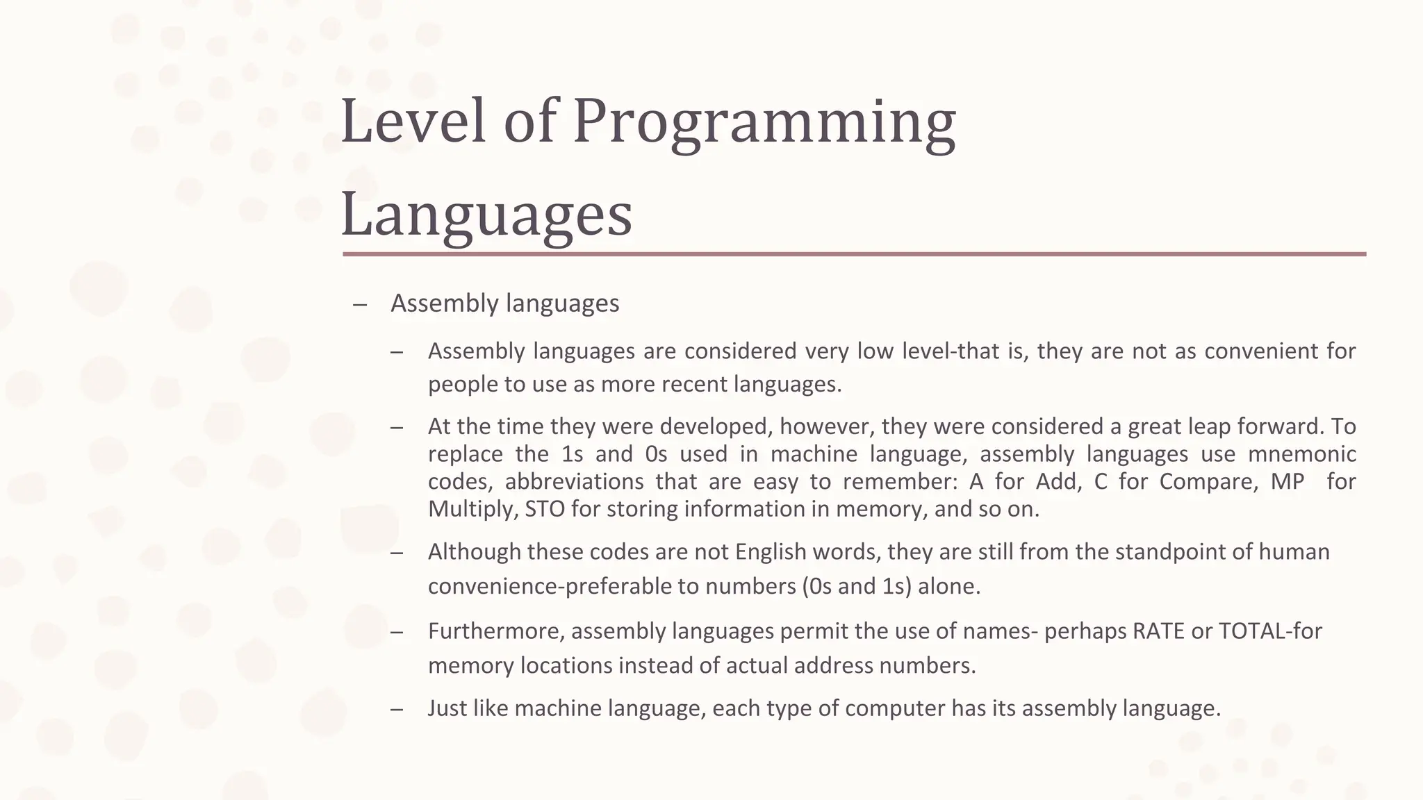 Level of Programming
Languages
– Assembly languages
– Assembly languages are considered very low level-that is, they are not as convenient for
people to use as more recent languages.
– At the time they were developed, however, they were considered a great leap forward. To
replace the 1s and 0s used in machine language, assembly languages use mnemonic
codes, abbreviations that are easy to remember: A for Add, C for Compare, MP for
Multiply, STO for storing information in memory, and so on.
– Although these codes are not English words, they are still from the standpoint of human
convenience-preferable to numbers (0s and 1s) alone.
– Furthermore, assembly languages permit the use of names- perhaps RATE or TOTAL-for
memory locations instead of actual address numbers.
– Just like machine language, each type of computer has its assembly language.
 