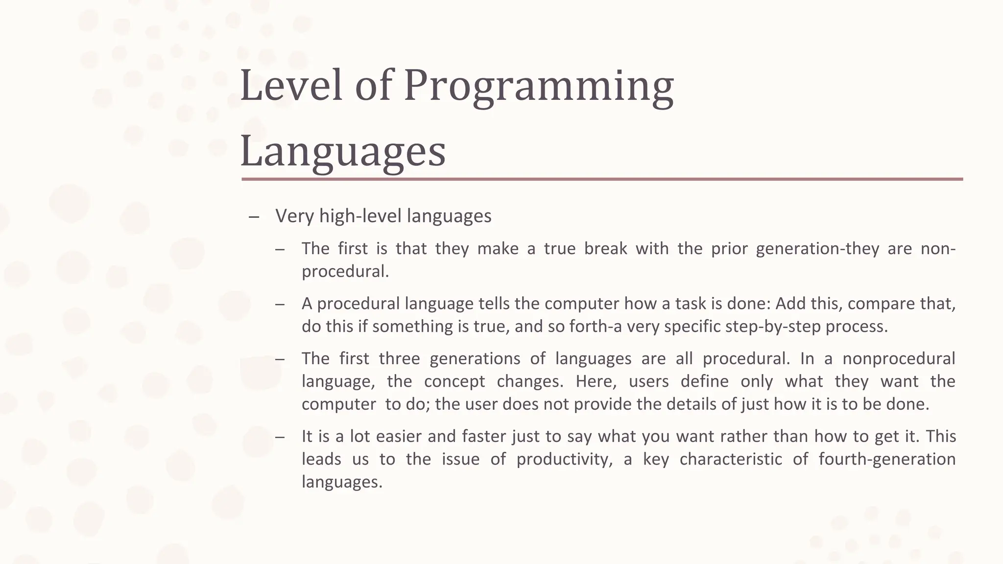 Level of Programming
Languages
– Very high-level languages
– The first is that they make a true break with the prior generation-they are non-
procedural.
– A procedural language tells the computer how a task is done: Add this, compare that,
do this if something is true, and so forth-a very specific step-by-step process.
– The first three generations of languages are all procedural. In a nonprocedural
language, the concept changes. Here, users define only what they want the
computer to do; the user does not provide the details of just how it is to be done.
– It is a lot easier and faster just to say what you want rather than how to get it. This
leads us to the issue of productivity, a key characteristic of fourth-generation
languages.
 