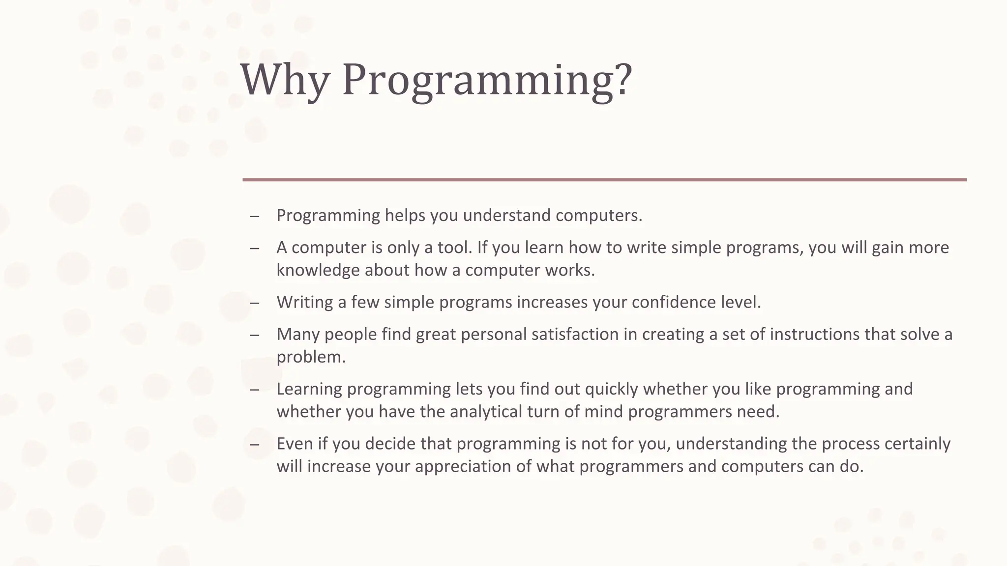 Why Programming?
– Programming helps you understand computers.
– A computer is only a tool. If you learn how to write simple programs, you will gain more
knowledge about how a computer works.
– Writing a few simple programs increases your confidence level.
– Many people find great personal satisfaction in creating a set of instructions that solve a
problem.
– Learning programming lets you find out quickly whether you like programming and
whether you have the analytical turn of mind programmers need.
– Even if you decide that programming is not for you, understanding the process certainly
will increase your appreciation of what programmers and computers can do.
 