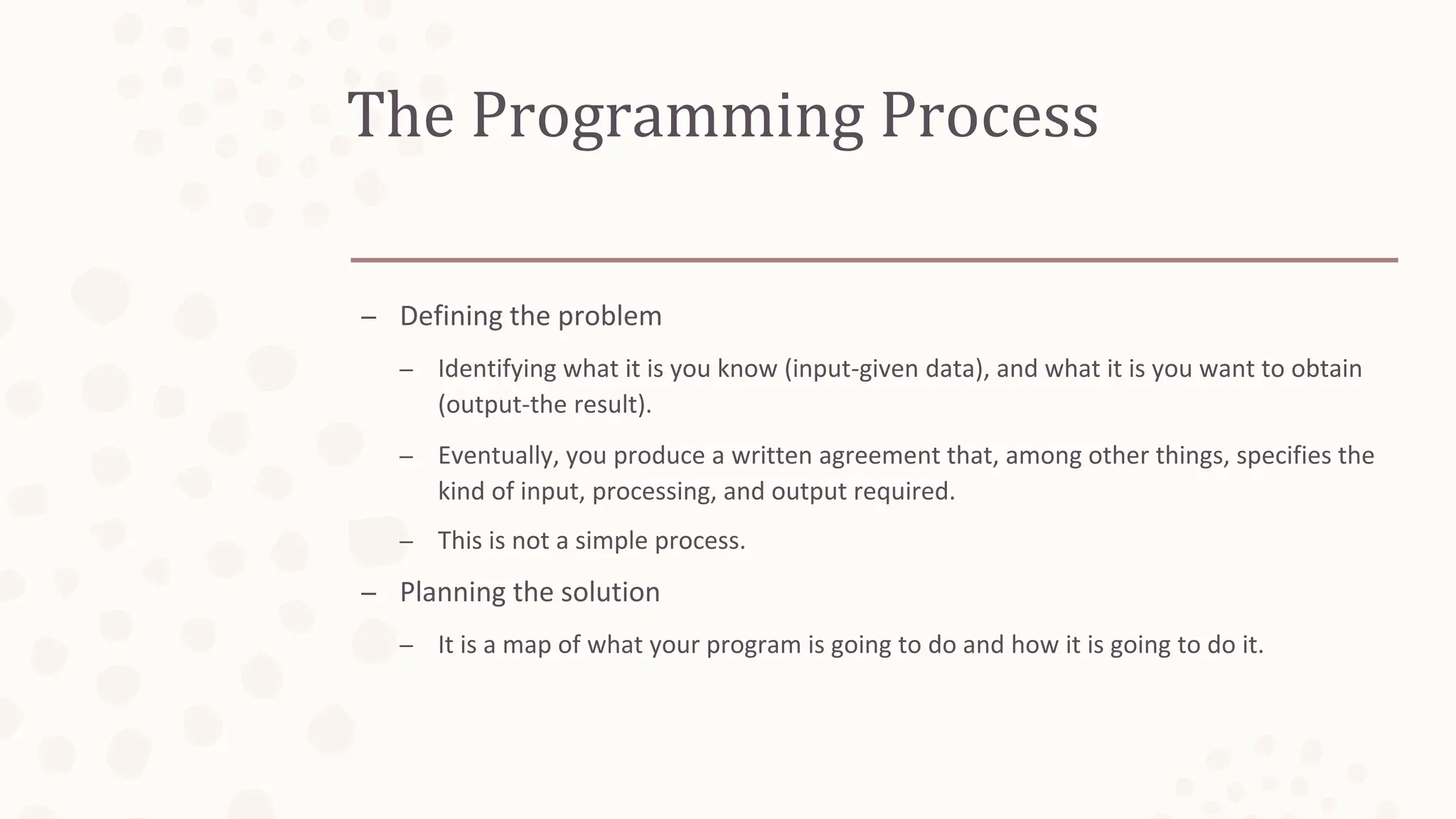 The Programming Process
– Defining the problem
– Identifying what it is you know (input-given data), and what it is you want to obtain
(output-the result).
– Eventually, you produce a written agreement that, among other things, specifies the
kind of input, processing, and output required.
– This is not a simple process.
– Planning the solution
– It is a map of what your program is going to do and how it is going to do it.
 