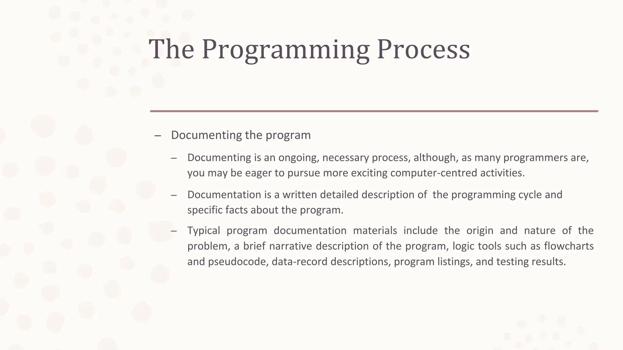 The Programming Process
– Documenting the program
– Documenting is an ongoing, necessary process, although, as many programmers are,
you may be eager to pursue more exciting computer-centred activities.
– Documentation is a written detailed description of the programming cycle and
specific facts about the program.
– Typical program documentation materials include the origin and nature of the
problem, a brief narrative description of the program, logic tools such as flowcharts
and pseudocode, data-record descriptions, program listings, and testing results.
 