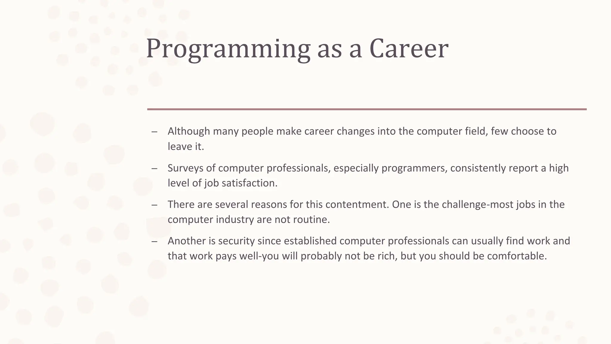 Programming as a Career
– Although many people make career changes into the computer field, few choose to
leave it.
– Surveys of computer professionals, especially programmers, consistently report a high
level of job satisfaction.
– There are several reasons for this contentment. One is the challenge-most jobs in the
computer industry are not routine.
– Another is security since established computer professionals can usually find work and
that work pays well-you will probably not be rich, but you should be comfortable.
 