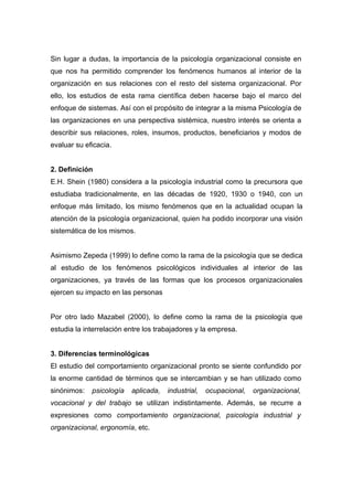 Sin lugar a dudas, la importancia de la psicología organizacional consiste en
que nos ha permitido comprender los fenómenos humanos al interior de la
organización en sus relaciones con el resto del sistema organizacional. Por
ello, los estudios de esta rama científica deben hacerse bajo el marco del
enfoque de sistemas. Así con el propósito de integrar a la misma Psicología de
las organizaciones en una perspectiva sistémica, nuestro interés se orienta a
describir sus relaciones, roles, insumos, productos, beneficiarios y modos de
evaluar su eficacia.


2. Definición
E.H. Shein (1980) considera a la psicología industrial como la precursora que
estudiaba tradicionalmente, en las décadas de 1920, 1930 o 1940, con un
enfoque más limitado, los mismo fenómenos que en la actualidad ocupan la
atención de la psicología organizacional, quien ha podido incorporar una visión
sistemática de los mismos.


Asimismo Zepeda (1999) lo define como la rama de la psicología que se dedica
al estudio de los fenómenos psicológicos individuales al interior de las
organizaciones, ya través de las formas que los procesos organizacionales
ejercen su impacto en las personas


Por otro lado Mazabel (2000), lo define como la rama de la psicología que
estudia la interrelación entre los trabajadores y la empresa.


3. Diferencias terminológicas
El estudio del comportamiento organizacional pronto se siente confundido por
la enorme cantidad de términos que se intercambian y se han utilizado como
sinónimos:   psicología   aplicada,   industrial,   ocupacional,   organizacional,
vocacional y del trabajo se utilizan indistintamente. Además, se recurre a
expresiones como comportamiento organizacional, psicología industrial y
organizacional, ergonomía, etc.
 
