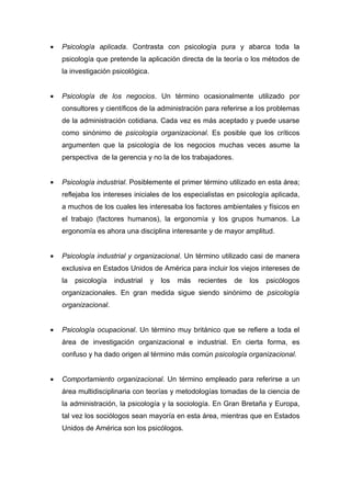 •   Psicología aplicada. Contrasta con psicología pura y abarca toda la
    psicología que pretende la aplicación directa de la teoría o los métodos de
    la investigación psicológica.


•   Psicología de los negocios. Un término ocasionalmente utilizado por
    consultores y científicos de la administración para referirse a los problemas
    de la administración cotidiana. Cada vez es más aceptado y puede usarse
    como sinónimo de psicología organizacional. Es posible que los críticos
    argumenten que la psicología de los negocios muchas veces asume la
    perspectiva de la gerencia y no la de los trabajadores.


•   Psicología industrial. Posiblemente el primer término utilizado en esta área;
    reflejaba los intereses iniciales de los especialistas en psicología aplicada,
    a muchos de los cuales les interesaba los factores ambientales y físicos en
    el trabajo (factores humanos), la ergonomía y los grupos humanos. La
    ergonomía es ahora una disciplina interesante y de mayor amplitud.


•   Psicología industrial y organizacional. Un término utilizado casi de manera
    exclusiva en Estados Unidos de América para incluir los viejos intereses de
    la   psicología   industrial    y   los   más   recientes   de   los   psicólogos
    organizacionales. En gran medida sigue siendo sinónimo de psicología
    organizacional.


•   Psicología ocupacional. Un término muy británico que se refiere a toda el
    área de investigación organizacional e industrial. En cierta forma, es
    confuso y ha dado origen al término más común psicología organizacional.


•   Comportamiento organizacional. Un término empleado para referirse a un
    área multidisciplinaria con teorías y metodologías tomadas de la ciencia de
    la administración, la psicología y la sociología. En Gran Bretaña y Europa,
    tal vez los sociólogos sean mayoría en esta área, mientras que en Estados
    Unidos de América son los psicólogos.
 