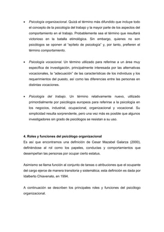 •   Psicología organizacional. Quizá el término más difundido que incluye todo
    el concepto de la psicología del trabajo y la mayor parte de los aspectos del
    comportamiento en el trabajo. Probablemente sea el término que resultará
    victorioso en la batalla etimológica. Sin embargo, quienes no son
    psicólogos se oponen al “epíteto de psicología” y, por tanto, prefieren el
    término comportamiento.


•   Psicología vocacional. Un término utilizado para referirse a un área muy
    específica de investigación, principalmente interesada por las alternativas
    vocacionales, la “adecuación” de las características de los individuos y los
    requerimientos del puesto, así como las diferencias entre las personas en
    distintas vocaciones.


•   Psicología    del   trabajo. Un   término   relativamente   nuevo, utilizado
    primordialmente por psicólogos europeos para referirse a la psicología en
    los negocios, industrial, ocupacional, organizacional y vocacional. Su
    simplicidad resulta sorprendente, pero una vez más es posible que algunos
    investigadores sin grado de psicólogos se resistan a su uso.




4. Roles y funciones del psicólogo organizacional
Es así que encontramos una definición de Cesar Mazabel Galarza (2000),
defiriéndose al rol como los papeles, conductas y comportamientos que
desempeñan las personas por ocupar cierto estatus.


Asimismo se llama función al conjunto de tareas o atribuciones que el ocupante
del cargo ejerce de manera transitoria y sistemática; esta definición es dada por
Idalberto Chiavenato, en 1994.


A continuación se describen los principales roles y funciones del psicólogo
organizacional.
 
