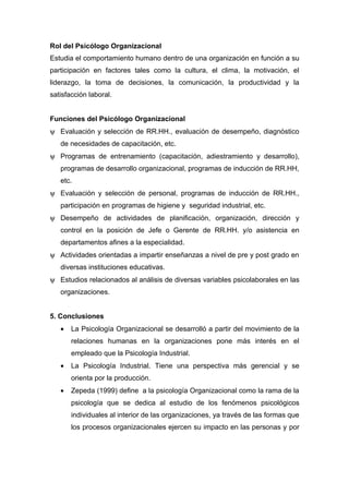 Rol del Psicólogo Organizacional
Estudia el comportamiento humano dentro de una organización en función a su
participación en factores tales como la cultura, el clima, la motivación, el
liderazgo, la toma de decisiones, la comunicación, la productividad y la
satisfacción laboral.


Funciones del Psicólogo Organizacional
ψ Evaluación y selección de RR.HH., evaluación de desempeño, diagnóstico
   de necesidades de capacitación, etc.
ψ Programas de entrenamiento (capacitación, adiestramiento y desarrollo),
   programas de desarrollo organizacional, programas de inducción de RR.HH,
   etc.
ψ Evaluación y selección de personal, programas de inducción de RR.HH.,
   participación en programas de higiene y seguridad industrial, etc.
ψ Desempeño de actividades de planificación, organización, dirección y
   control en la posición de Jefe o Gerente de RR.HH. y/o asistencia en
   departamentos afines a la especialidad.
ψ Actividades orientadas a impartir enseñanzas a nivel de pre y post grado en
   diversas instituciones educativas.
ψ Estudios relacionados al análisis de diversas variables psicolaborales en las
   organizaciones.


5. Conclusiones
   •   La Psicología Organizacional se desarrolló a partir del movimiento de la
       relaciones humanas en la organizaciones pone más interés en el
       empleado que la Psicología Industrial.
   •   La Psicología Industrial. Tiene una perspectiva más gerencial y se
       orienta por la producción.
   •   Zepeda (1999) define a la psicología Organizacional como la rama de la
       psicología que se dedica al estudio de los fenómenos psicológicos
       individuales al interior de las organizaciones, ya través de las formas que
       los procesos organizacionales ejercen su impacto en las personas y por
 