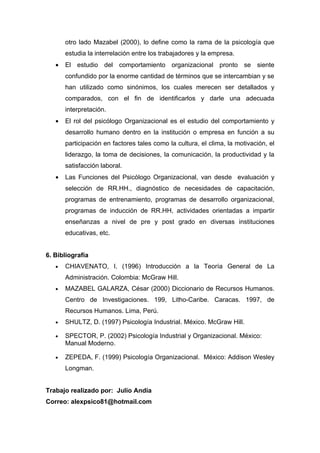 otro lado Mazabel (2000), lo define como la rama de la psicología que
       estudia la interrelación entre los trabajadores y la empresa.
   •   El estudio del comportamiento organizacional pronto se siente
       confundido por la enorme cantidad de términos que se intercambian y se
       han utilizado como sinónimos, los cuales merecen ser detallados y
       comparados, con el fin de identificarlos y darle una adecuada
       interpretación.
   •   El rol del psicólogo Organizacional es el estudio del comportamiento y
       desarrollo humano dentro en la institución o empresa en función a su
       participación en factores tales como la cultura, el clima, la motivación, el
       liderazgo, la toma de decisiones, la comunicación, la productividad y la
       satisfacción laboral.
   •   Las Funciones del Psicólogo Organizacional, van desde evaluación y
       selección de RR.HH., diagnóstico de necesidades de capacitación,
       programas de entrenamiento, programas de desarrollo organizacional,
       programas de inducción de RR.HH, actividades orientadas a impartir
       enseñanzas a nivel de pre y post grado en diversas instituciones
       educativas, etc.


6. Bibliografía
   •   CHIAVENATO, I. (1996) Introducción a la Teoría General de La
       Administración. Colombia: McGraw Hill.
   •   MAZABEL GALARZA, César (2000) Diccionario de Recursos Humanos.
       Centro de Investigaciones. 199, Litho-Caribe. Caracas. 1997, de
       Recursos Humanos. Lima, Perú.
   •   SHULTZ, D. (1997) Psicología Industrial. México. McGraw Hill.

   •   SPECTOR, P. (2002) Psicología Industrial y Organizacional. México:
       Manual Moderno.

   •   ZEPEDA, F. (1999) Psicología Organizacional. México: Addison Wesley
       Longman.


Trabajo realizado por: Julio Andía
Correo: alexpsico81@hotmail.com
 