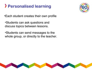 Personalised learning
•Each student creates their own profile
•Students can send messages to the
whole group, or directly to the teacher.
•Students can ask questions and
discuss topics between lessons.
 
