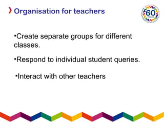 Organisation for teachers
•Create separate groups for different
classes.
•Respond to individual student queries.
•Interact with other teachers
 
