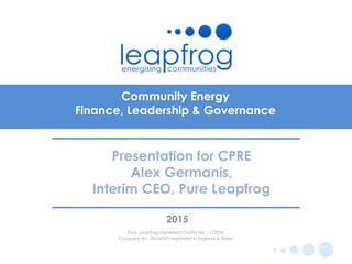 Community Energy
Finance, Leadership & Governance
2015
Pure Leapfrog registered Charity No. 1112249
Company No. 05534395 registered in England & Wales
Presentation for CPRE
Alex Germanis,
Interim CEO, Pure Leapfrog
 