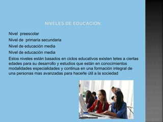 Nivel preescolar
Nivel de primaria secundaria
Nivel de educación media
Nivel de educación media
Estos niveles están basados en ciclos educativos existen tetes a ciertas
edades para su desarrollo y estudios que están en conocimientos
modalidades especialidades y continua en una formación integral de
una personas mas avanzadas para hacerle útil a la sociedad
 